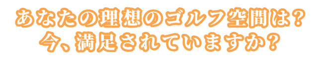 あなたの理想のゴルフ空間は？今、満足されていますか？