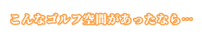 こんなゴルフ空間があったなら・・・